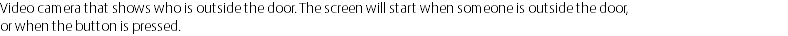 Video camera that shows who is outside the door. The screen will start when someone is outside the door, or when the button is pressed.